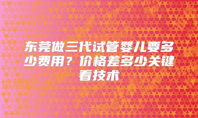 东莞做三代试管婴儿要多少费用？价格差多少关键看技术