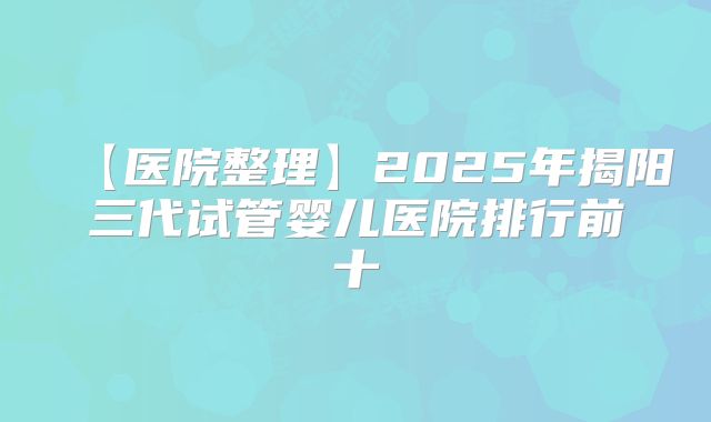 【医院整理】2025年揭阳三代试管婴儿医院排行前十