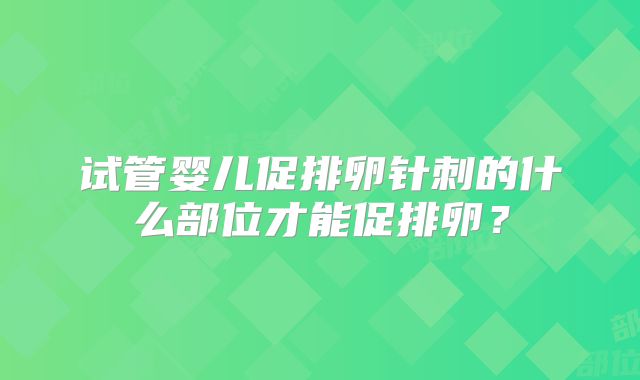试管婴儿促排卵针刺的什么部位才能促排卵？