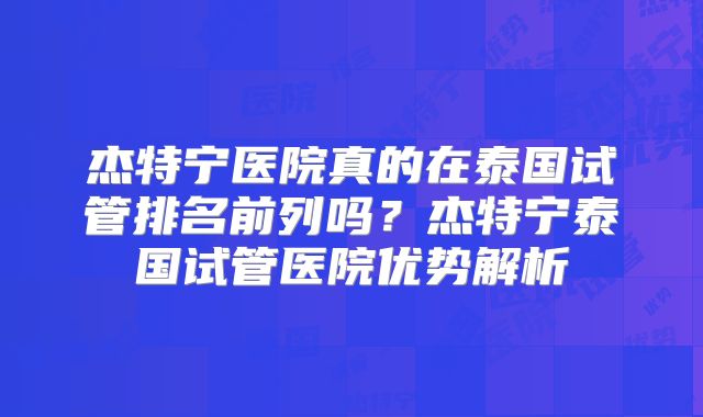 杰特宁医院真的在泰国试管排名前列吗？杰特宁泰国试管医院优势解析