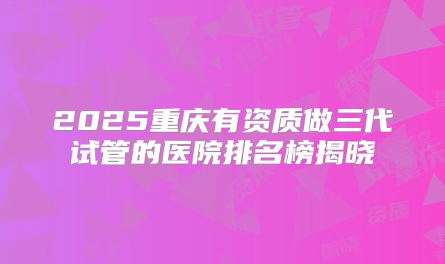 2025重庆有资质做三代试管的医院排名榜揭晓