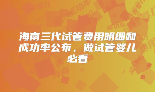 海南三代试管费用明细和成功率公布，做试管婴儿必看