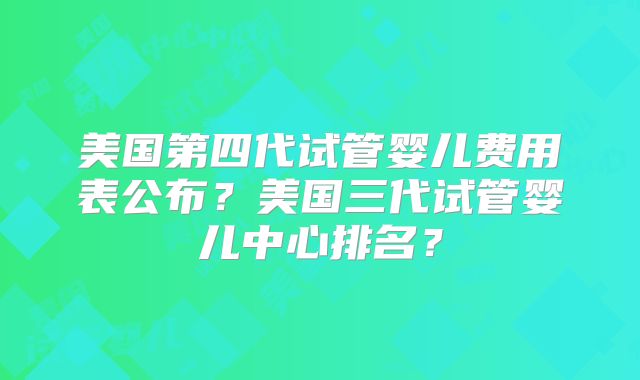 美国第四代试管婴儿费用表公布?美国三代试管婴儿中心排名?