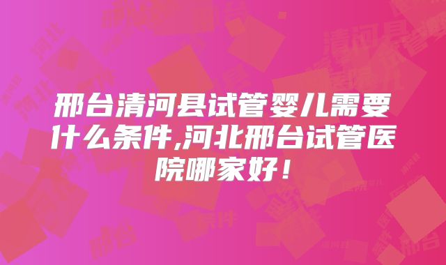 邢台清河县试管婴儿需要什么条件,河北邢台试管医院哪家好！