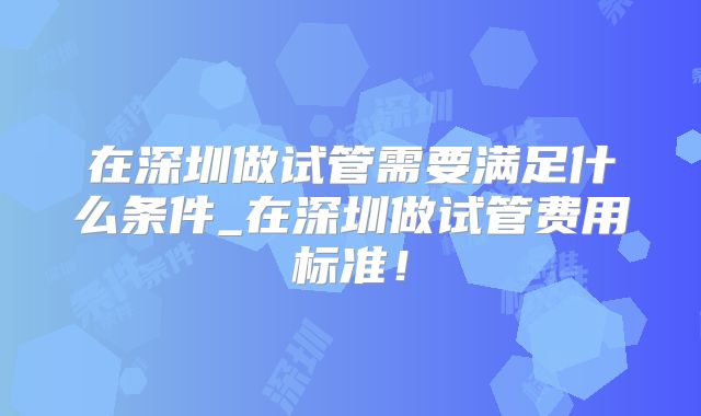 在深圳做试管需要满足什么条件_在深圳做试管费用标准！