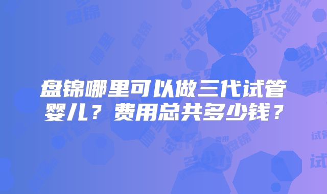 盘锦哪里可以做三代试管婴儿？费用总共多少钱？