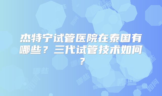 杰特宁试管医院在泰国有哪些？三代试管技术如何？