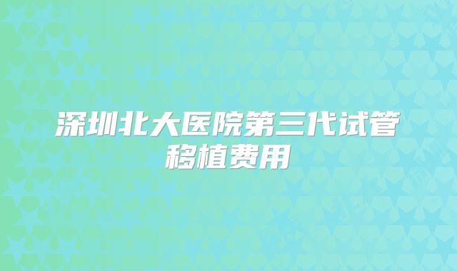 深圳北大医院第三代试管移植费用