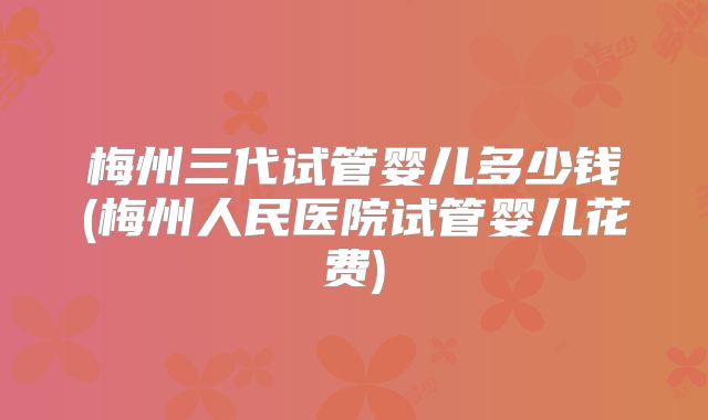 梅州三代试管婴儿多少钱(梅州人民医院试管婴儿花费)