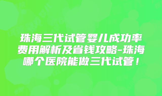 珠海三代试管婴儿成功率费用解析及省钱攻略-珠海哪个医院能做三代试管！