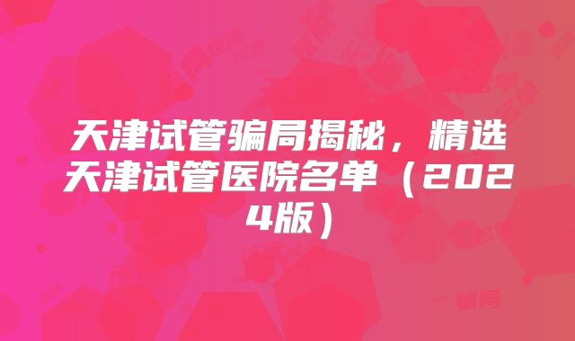 天津试管骗局揭秘,精选天津试管医院名单(2024版)