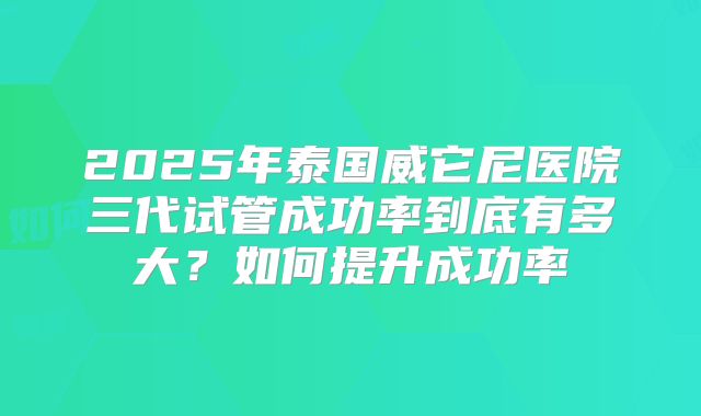 2025年泰国威它尼医院三代试管成功率到底有多大？如何提升成功率