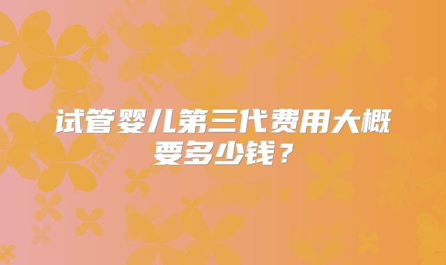 试管婴儿第三代费用大概要多少钱？
