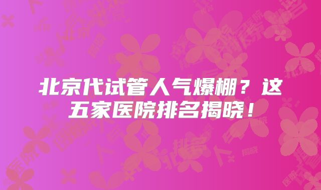 北京代试管人气爆棚？这五家医院排名揭晓！