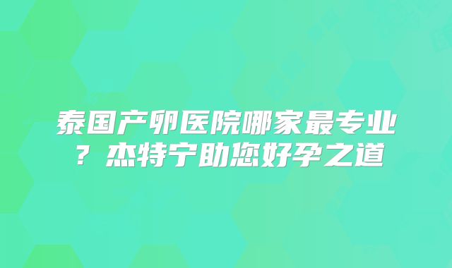 泰国产卵医院哪家最专业?杰特宁助您好孕之道