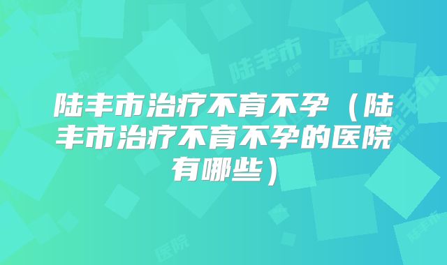 陆丰市治疗不育不孕（陆丰市治疗不育不孕的医院有哪些）