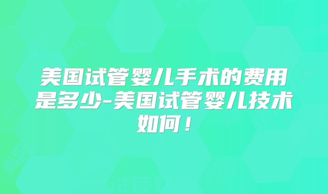 美国试管婴儿手术的费用是多少-美国试管婴儿技术如何！