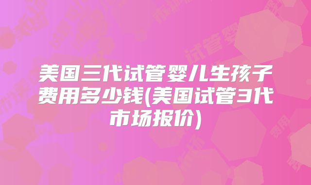 美国三代试管婴儿生孩子费用多少钱(美国试管3代市场报价)