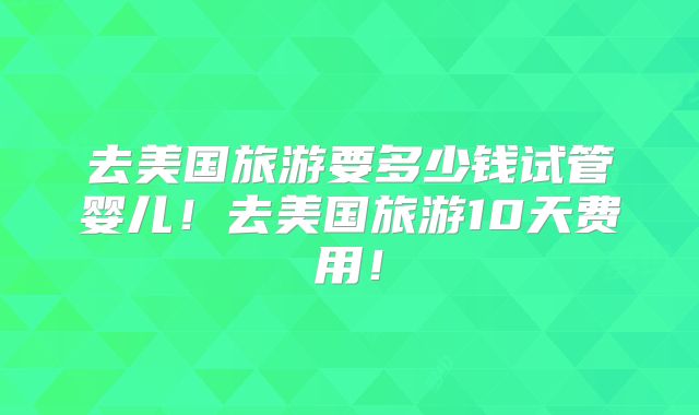 去美国旅游要多少钱试管婴儿！去美国旅游10天费用！