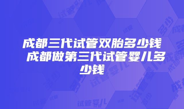 成都三代试管双胎多少钱 成都做第三代试管婴儿多少钱