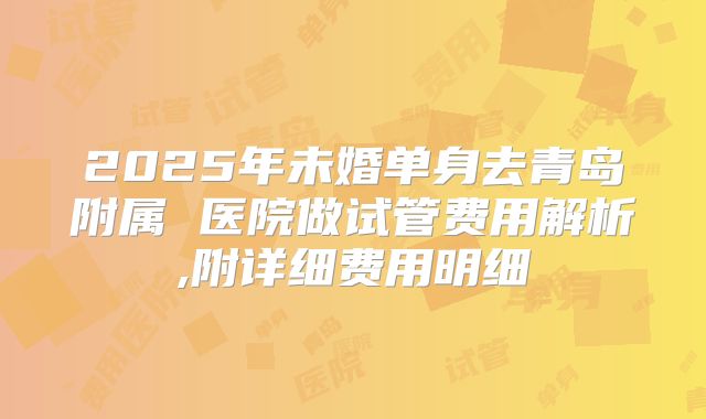 2025年未婚单身去青岛附属 医院做试管费用解析,附详细费用明细