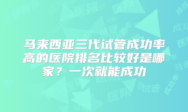 马来西亚三代试管成功率高的医院排名比较好是哪家？一次就能成功