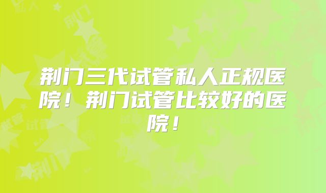 荆门三代试管私人正规医院！荆门试管比较好的医院！