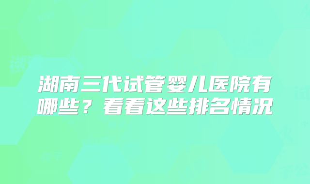 湖南三代试管婴儿医院有哪些？看看这些排名情况