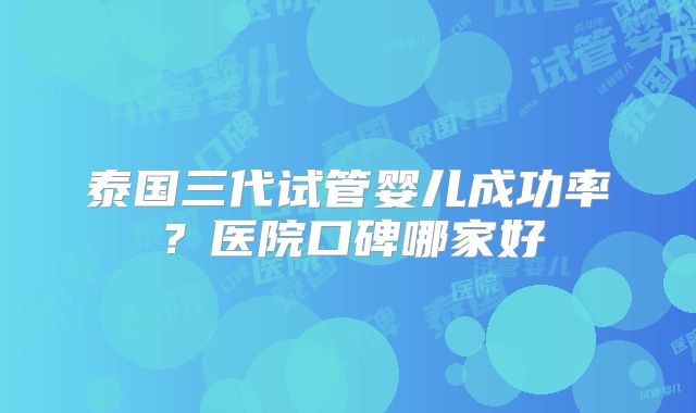 泰国三代试管婴儿成功率？医院口碑哪家好