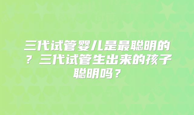三代试管婴儿是最聪明的?三代试管生出来的孩子聪明吗?