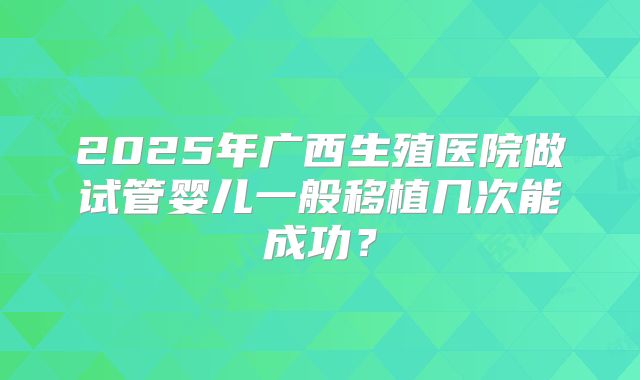 2025年广西生殖医院做试管婴儿一般移植几次能成功？