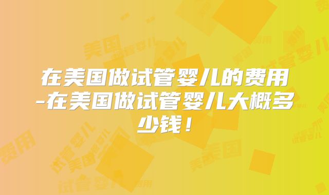 在美国做试管婴儿的费用-在美国做试管婴儿大概多少钱！