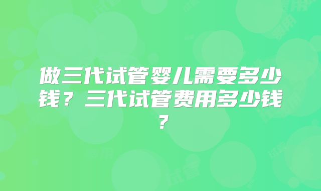 做三代试管婴儿需要多少钱？三代试管费用多少钱？