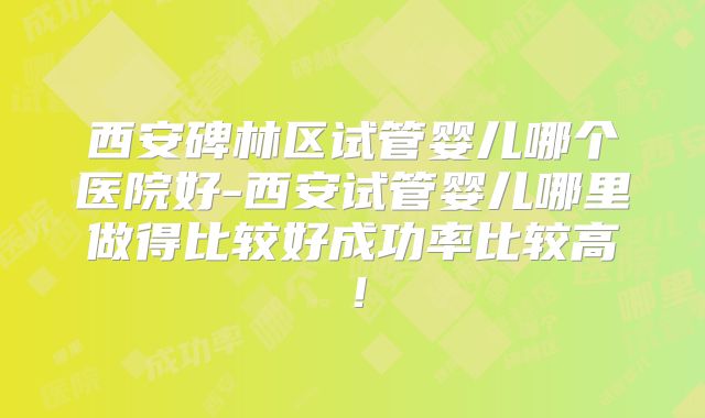 西安碑林区试管婴儿哪个医院好-西安试管婴儿哪里做得比较好成功率比较高!