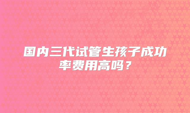 国内三代试管生孩子成功率费用高吗？