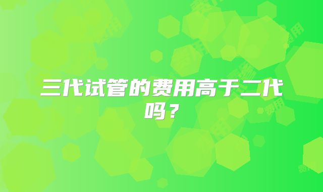 三代试管的费用高于二代吗？