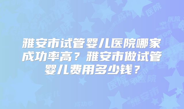 雅安市试管婴儿医院哪家成功率高？雅安市做试管婴儿费用多少钱？