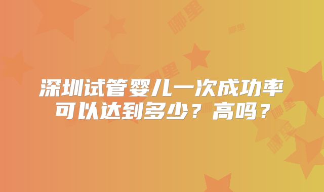 深圳试管婴儿一次成功率可以达到多少？高吗？