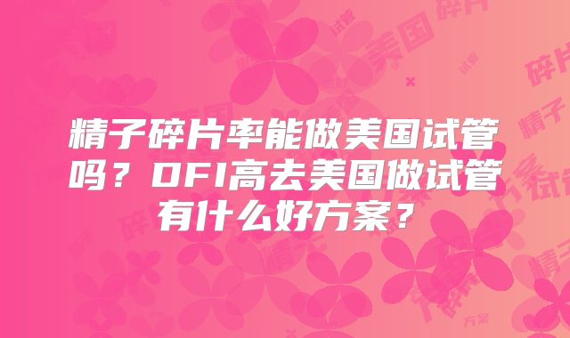精子碎片率能做美国试管吗?DFI高去美国做试管有什么好方案?