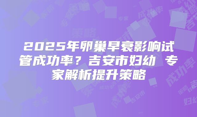 2025年卵巢早衰影响试管成功率？吉安市妇幼 专家解析提升策略