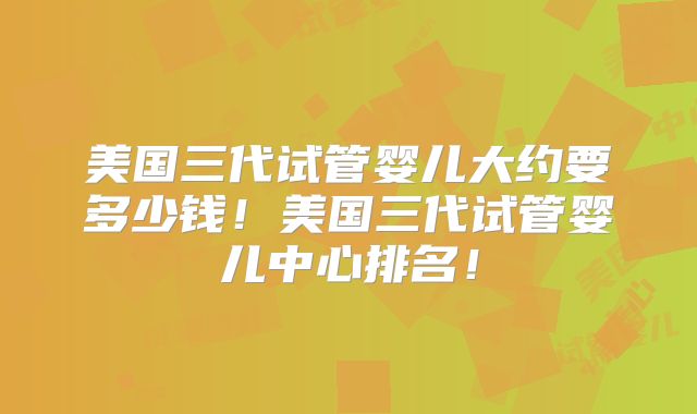 美国三代试管婴儿大约要多少钱！美国三代试管婴儿中心排名！