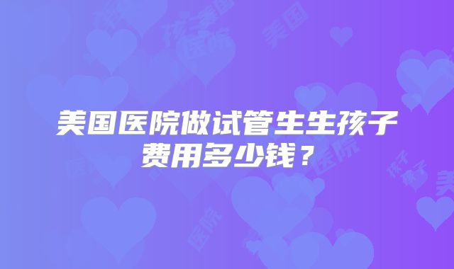 美国医院做试管生生孩子费用多少钱？
