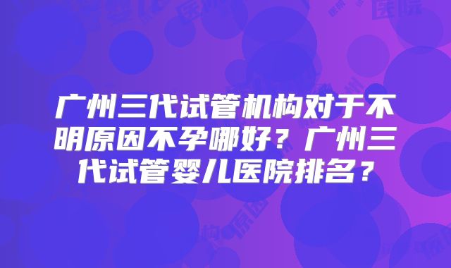 广州三代试管机构对于不明原因不孕哪好?广州三代试管婴儿医院排名?