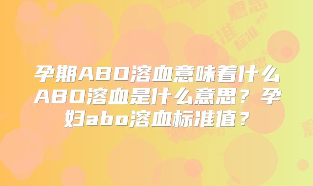 孕期ABO溶血意味着什么ABO溶血是什么意思？孕妇abo溶血标准值？