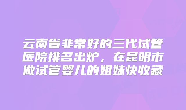云南省非常好的三代试管医院排名出炉，在昆明市做试管婴儿的姐妹快收藏