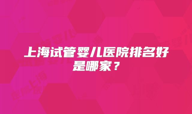 上海试管婴儿医院排名好是哪家？