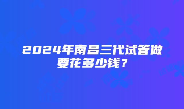 2024年南昌三代试管做要花多少钱？
