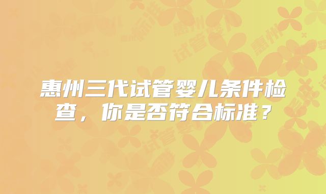 惠州三代试管婴儿条件检查，你是否符合标准？