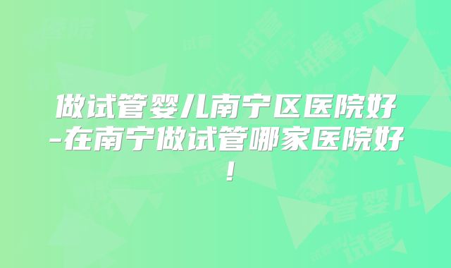 做试管婴儿南宁区医院好-在南宁做试管哪家医院好！