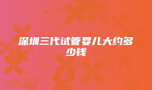 深圳三代试管婴儿大约多少钱